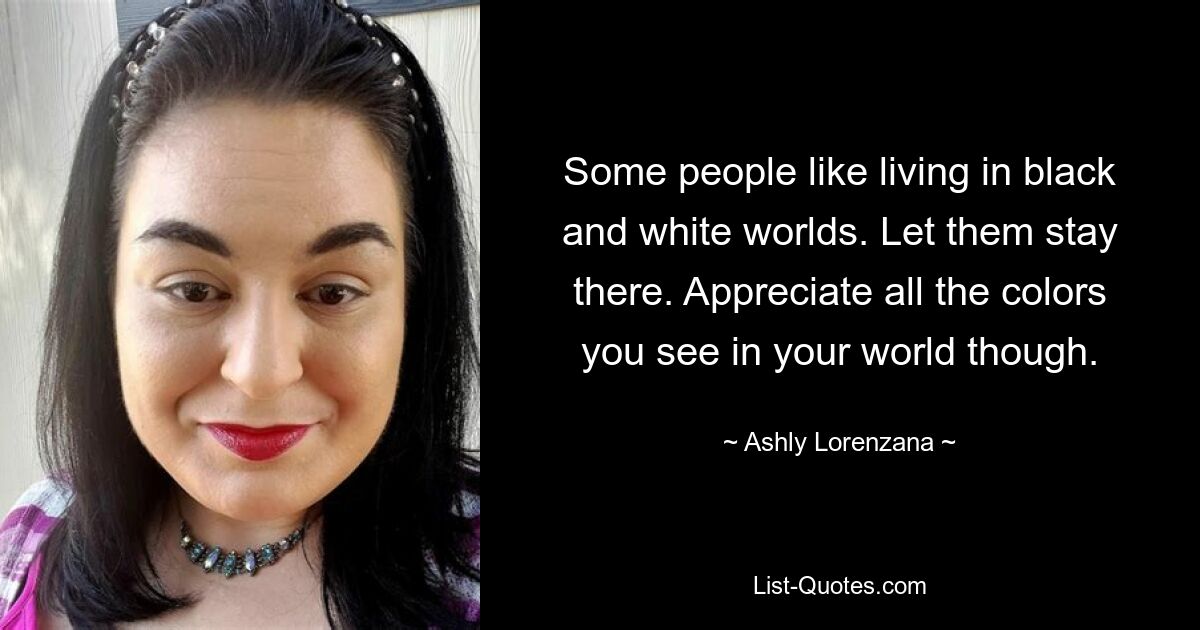 Some people like living in black and white worlds. Let them stay there. Appreciate all the colors you see in your world though. — © Ashly Lorenzana