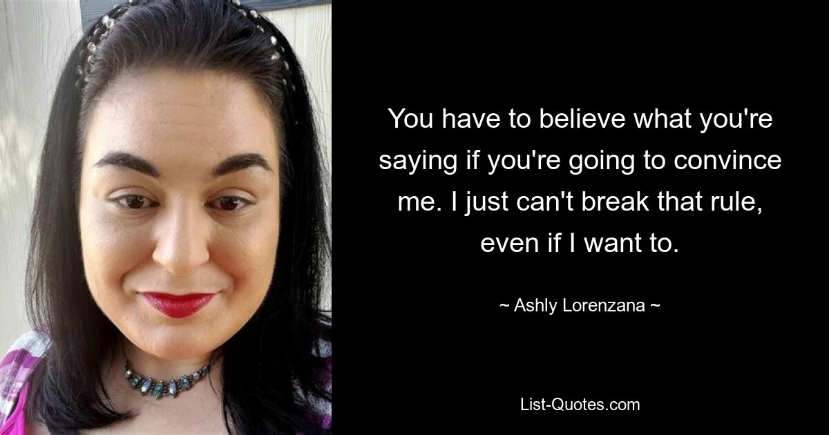 You have to believe what you're saying if you're going to convince me. I just can't break that rule, even if I want to. — © Ashly Lorenzana