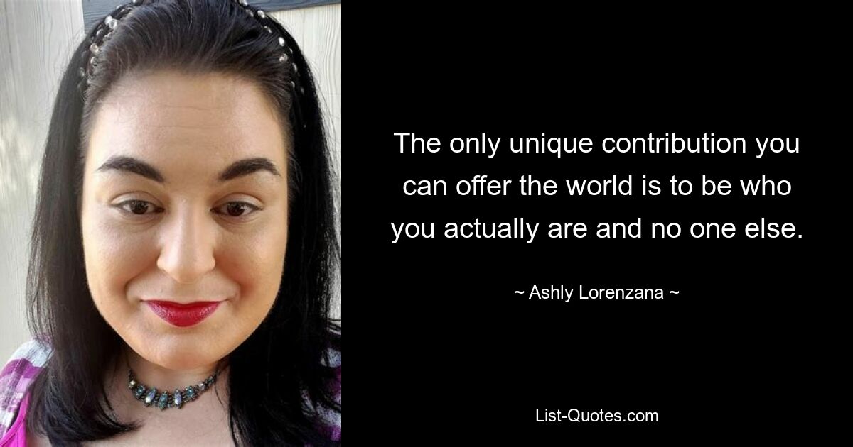 The only unique contribution you can offer the world is to be who you actually are and no one else. — © Ashly Lorenzana