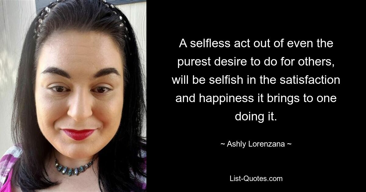 A selfless act out of even the purest desire to do for others, will be selfish in the satisfaction and happiness it brings to one doing it. — © Ashly Lorenzana