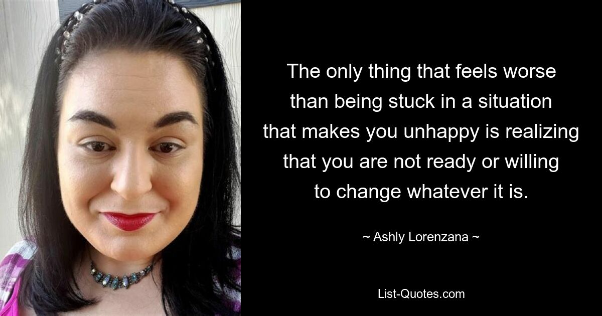 The only thing that feels worse than being stuck in a situation that makes you unhappy is realizing that you are not ready or willing to change whatever it is. — © Ashly Lorenzana