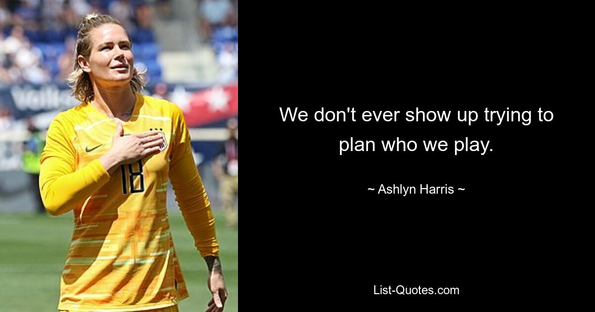 We don't ever show up trying to plan who we play. — © Ashlyn Harris