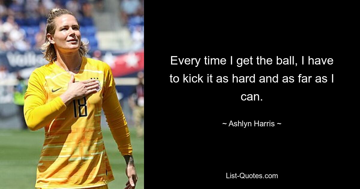 Every time I get the ball, I have to kick it as hard and as far as I can. — © Ashlyn Harris