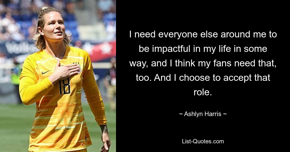 I need everyone else around me to be impactful in my life in some way, and I think my fans need that, too. And I choose to accept that role. — © Ashlyn Harris