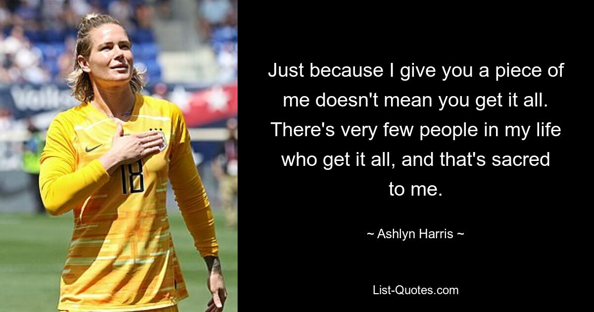 Just because I give you a piece of me doesn't mean you get it all. There's very few people in my life who get it all, and that's sacred to me. — © Ashlyn Harris