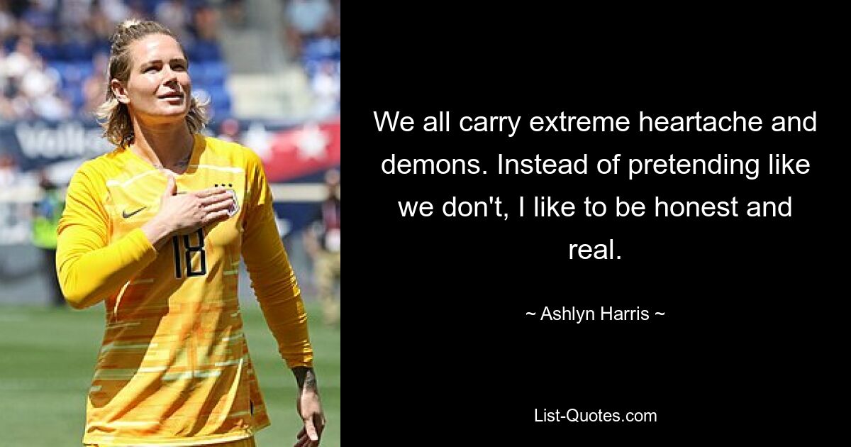 We all carry extreme heartache and demons. Instead of pretending like we don't, I like to be honest and real. — © Ashlyn Harris