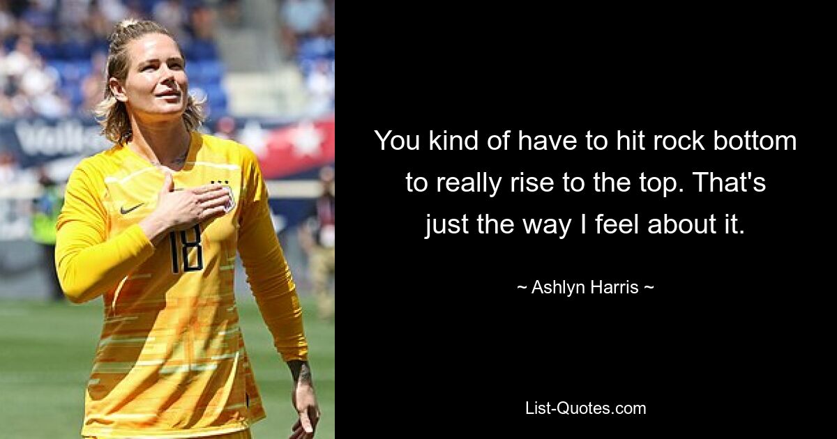 You kind of have to hit rock bottom to really rise to the top. That's just the way I feel about it. — © Ashlyn Harris