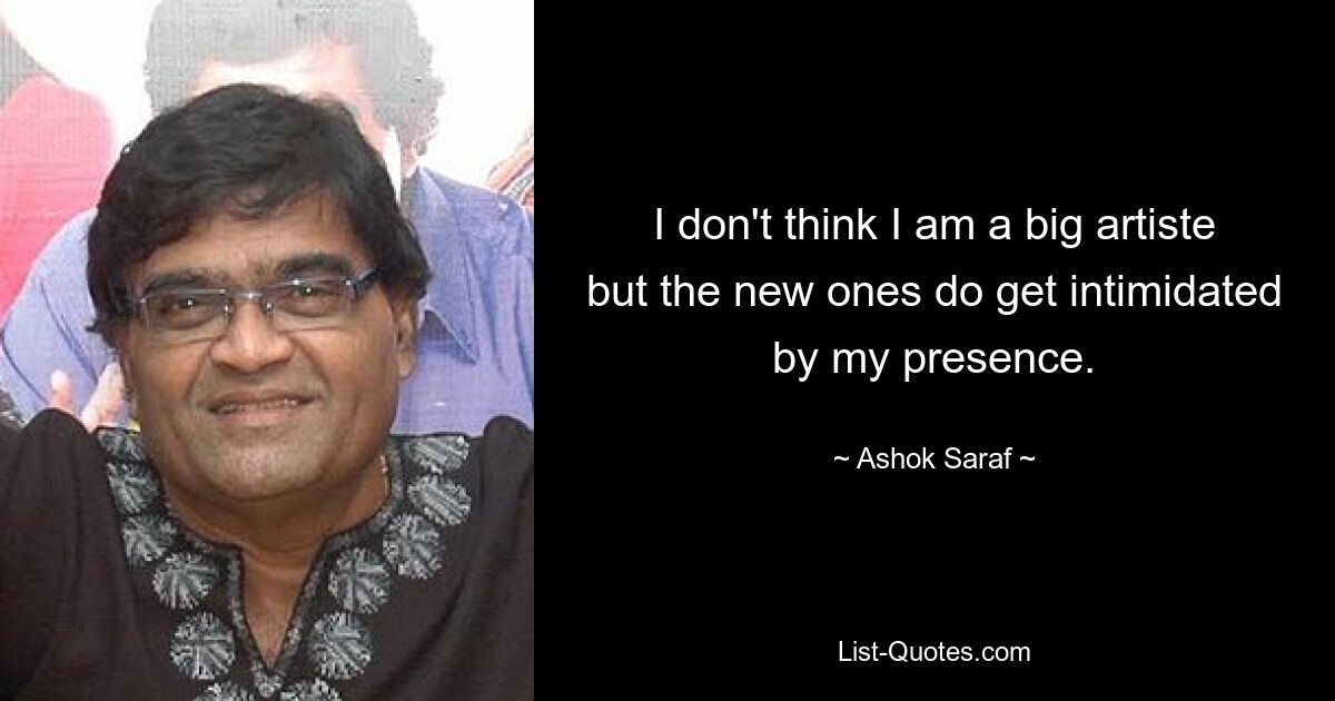 I don't think I am a big artiste but the new ones do get intimidated by my presence. — © Ashok Saraf