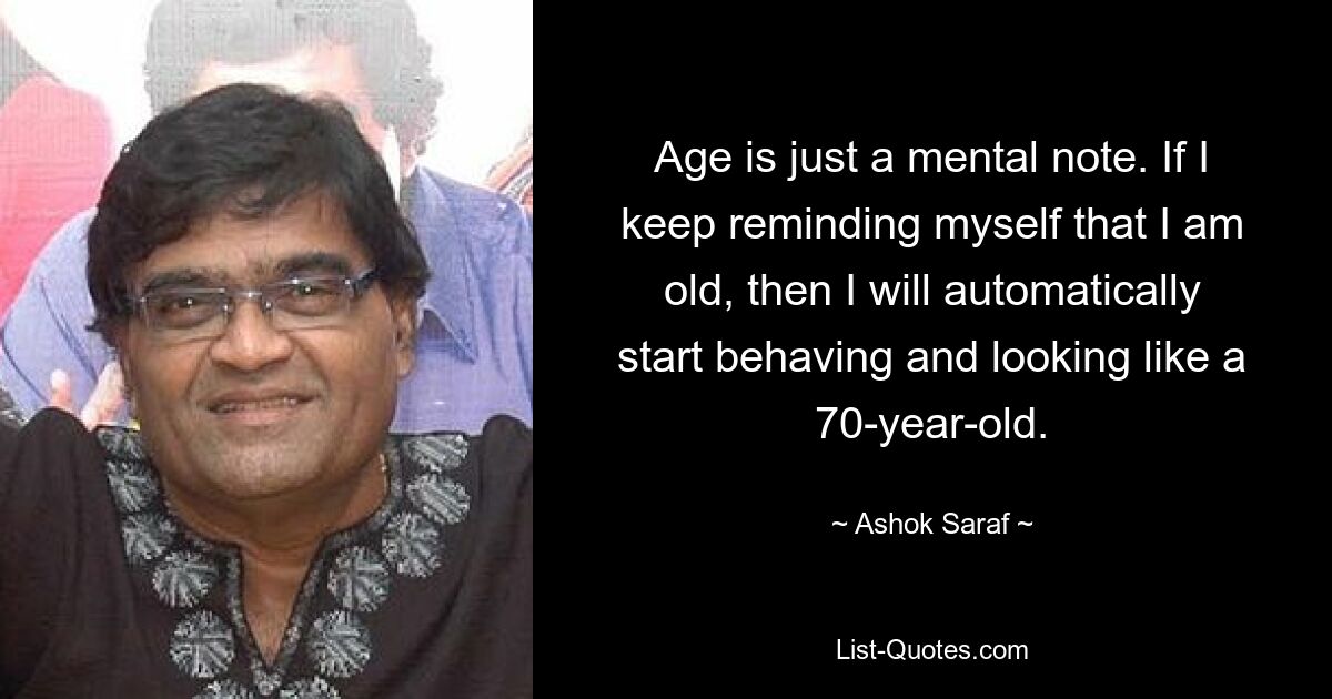 Age is just a mental note. If I keep reminding myself that I am old, then I will automatically start behaving and looking like a 70-year-old. — © Ashok Saraf