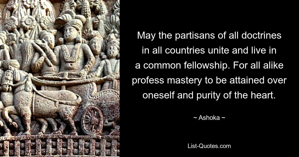 Mögen sich die Verfechter aller Lehren in allen Ländern vereinen und in einer gemeinsamen Gemeinschaft leben. Denn alle bekennen sich gleichermaßen zu der zu erlangenden Selbstbeherrschung und zur Reinheit des Herzens. — © Ashoka