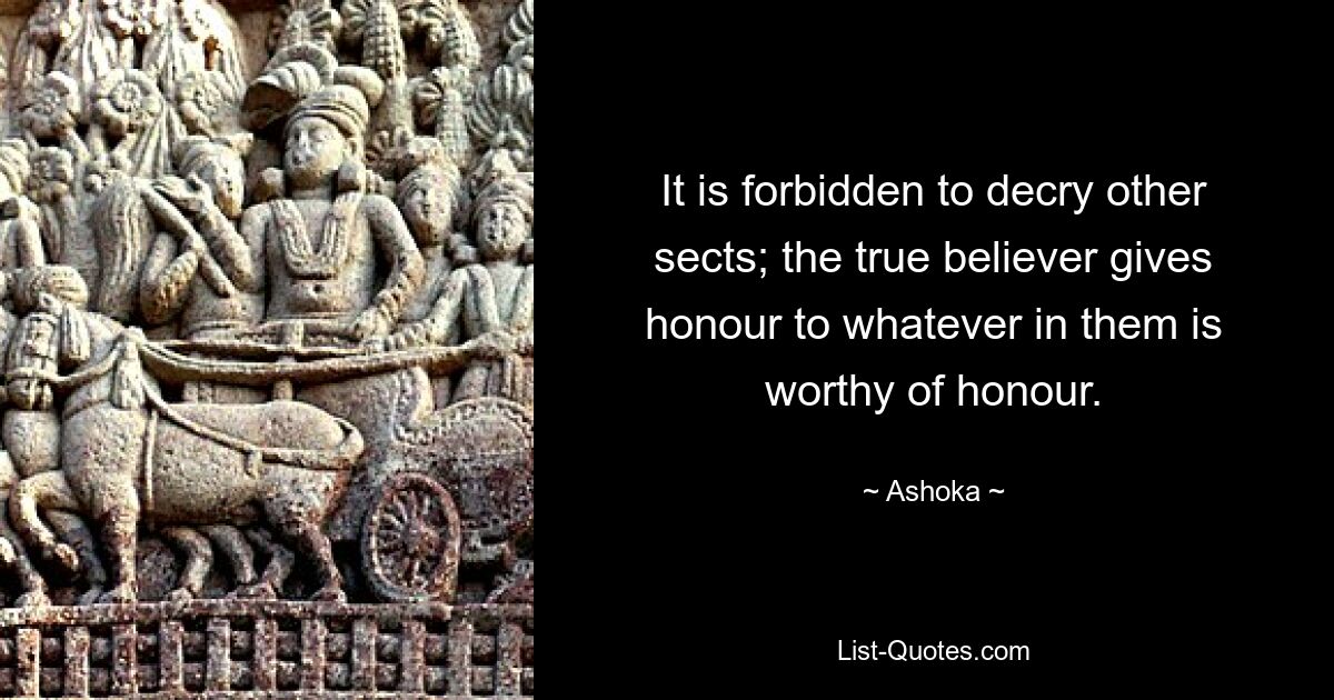 It is forbidden to decry other sects; the true believer gives honour to whatever in them is worthy of honour. — © Ashoka