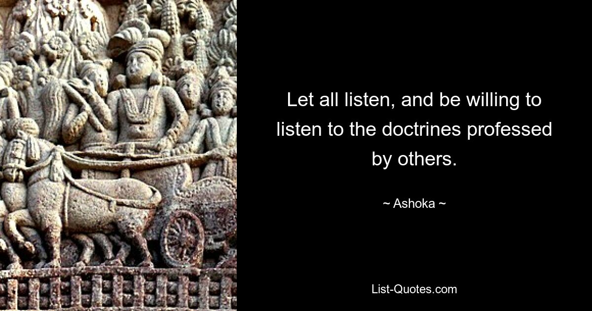 Let all listen, and be willing to listen to the doctrines professed by others. — © Ashoka