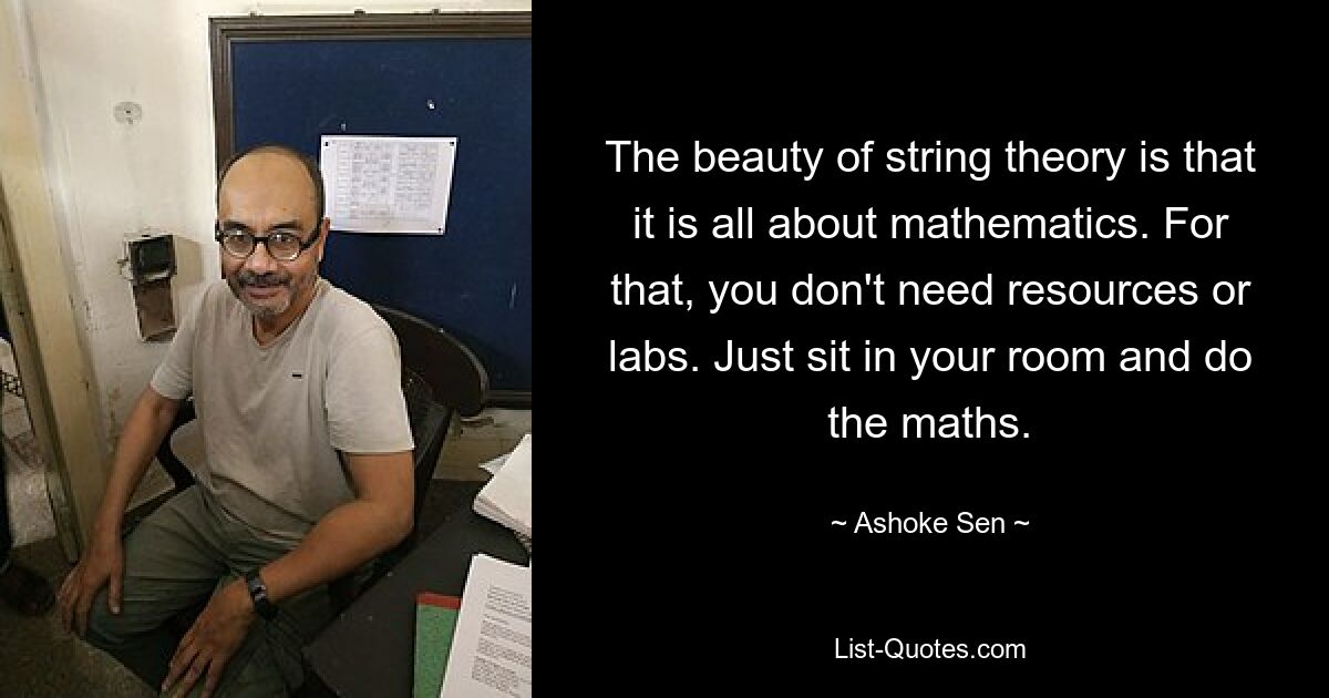 The beauty of string theory is that it is all about mathematics. For that, you don't need resources or labs. Just sit in your room and do the maths. — © Ashoke Sen