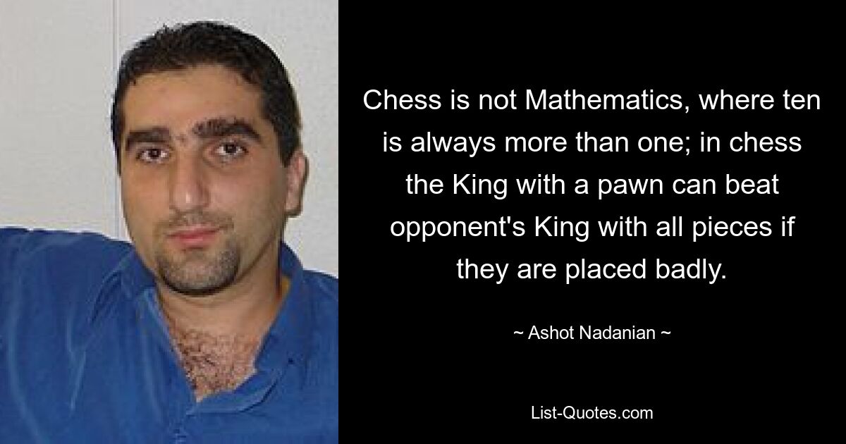 Chess is not Mathematics, where ten is always more than one; in chess the King with a pawn can beat opponent's King with all pieces if they are placed badly. — © Ashot Nadanian