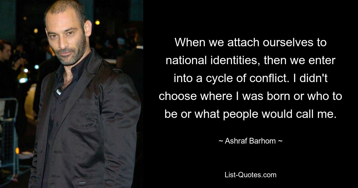 When we attach ourselves to national identities, then we enter into a cycle of conflict. I didn't choose where I was born or who to be or what people would call me. — © Ashraf Barhom