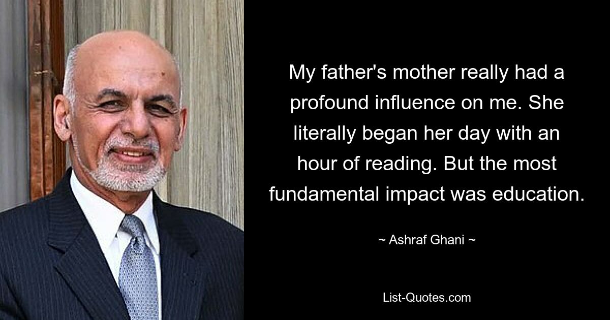 My father's mother really had a profound influence on me. She literally began her day with an hour of reading. But the most fundamental impact was education. — © Ashraf Ghani