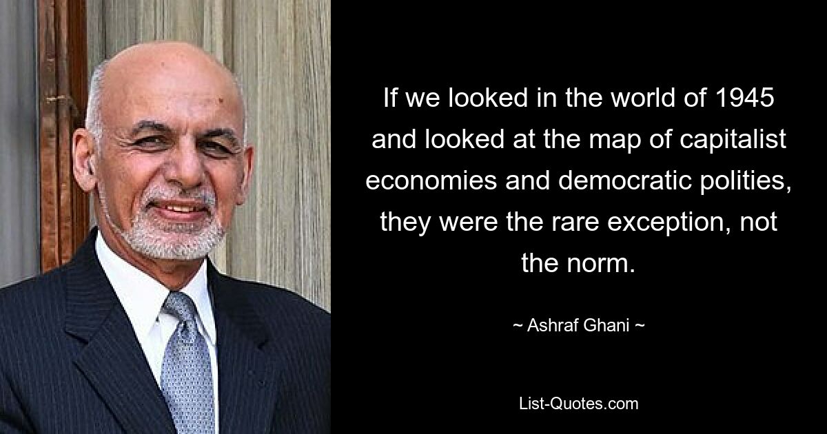 If we looked in the world of 1945 and looked at the map of capitalist economies and democratic polities, they were the rare exception, not the norm. — © Ashraf Ghani