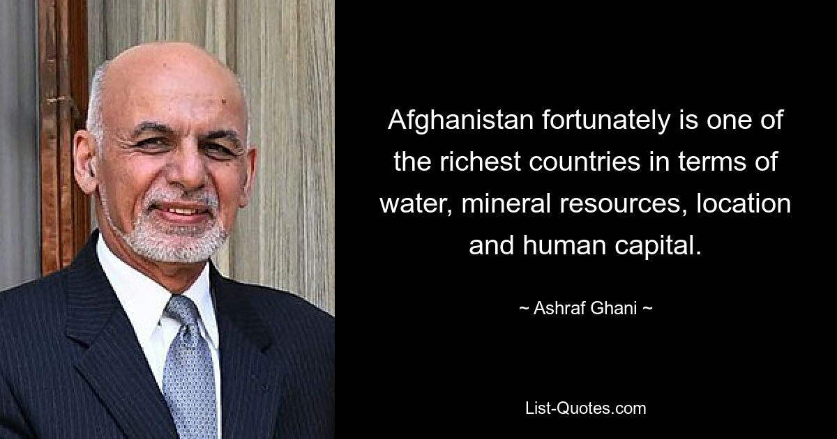 Afghanistan fortunately is one of the richest countries in terms of water, mineral resources, location and human capital. — © Ashraf Ghani