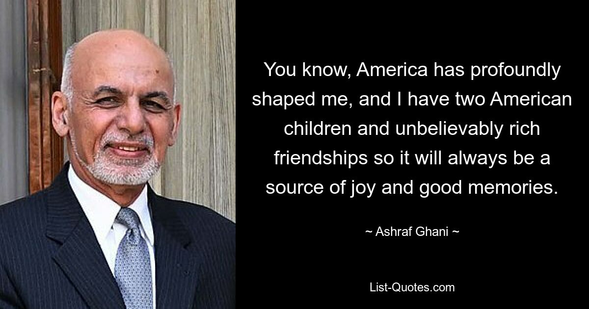 You know, America has profoundly shaped me, and I have two American children and unbelievably rich friendships so it will always be a source of joy and good memories. — © Ashraf Ghani