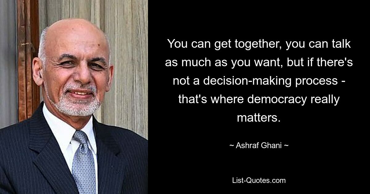 You can get together, you can talk as much as you want, but if there's not a decision-making process - that's where democracy really matters. — © Ashraf Ghani