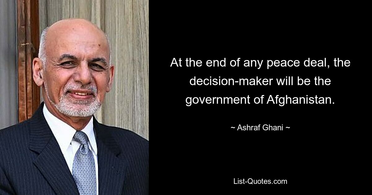 At the end of any peace deal, the decision-maker will be the government of Afghanistan. — © Ashraf Ghani