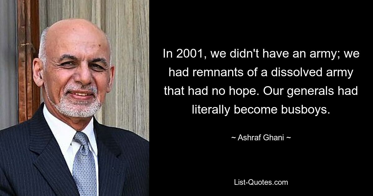В 2001 году у нас не было армии; у нас были остатки распущенной армии, у которой не было никакой надежды. Наши генералы буквально превратились в официантов. — © Ашраф Гани 