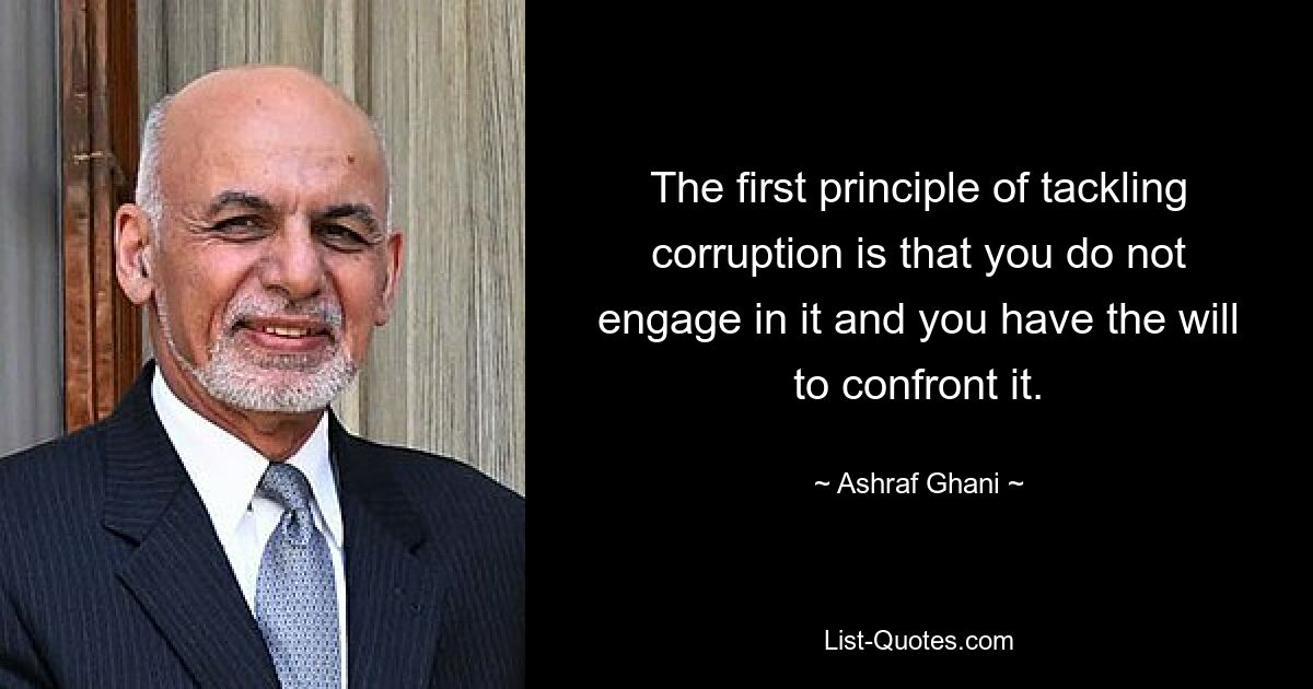 The first principle of tackling corruption is that you do not engage in it and you have the will to confront it. — © Ashraf Ghani