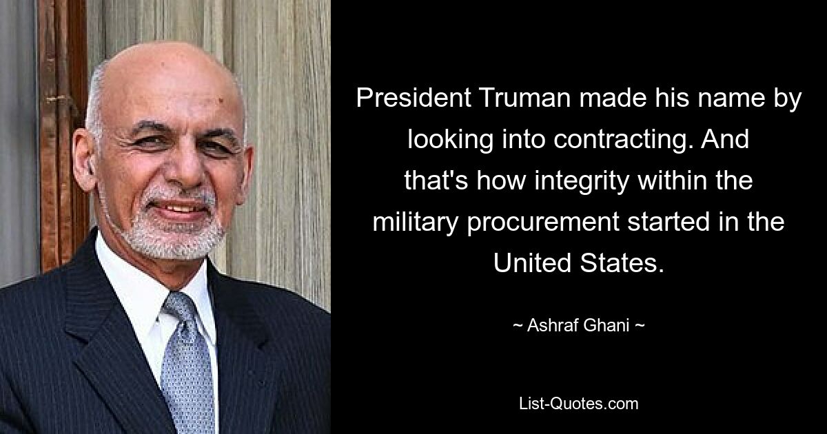 President Truman made his name by looking into contracting. And that's how integrity within the military procurement started in the United States. — © Ashraf Ghani