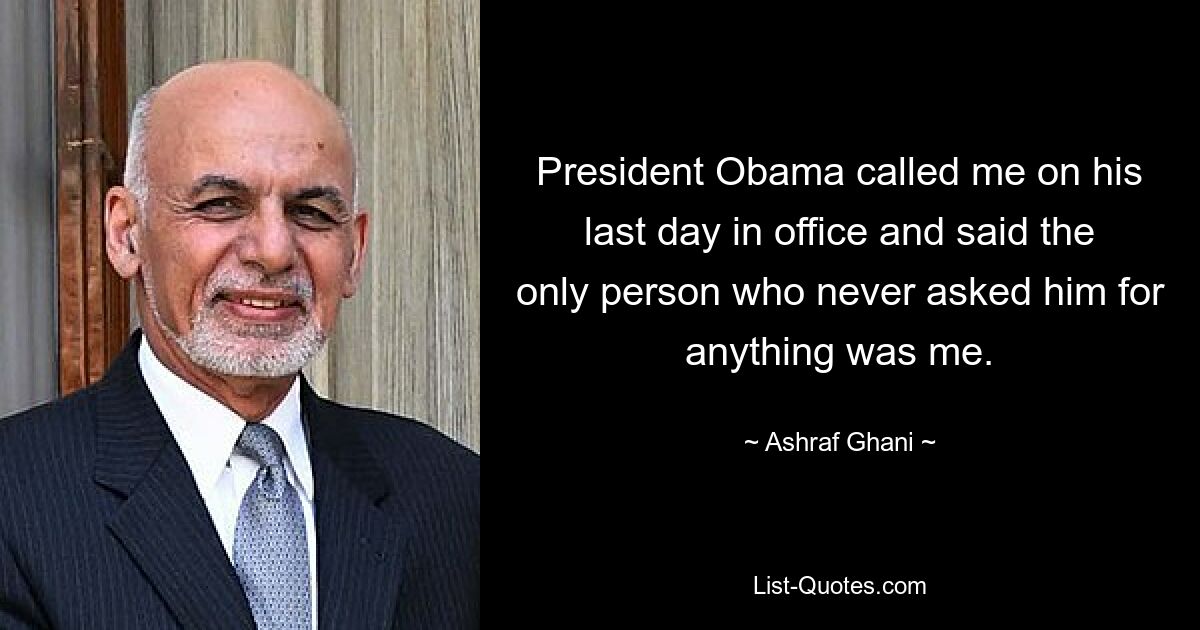 President Obama called me on his last day in office and said the only person who never asked him for anything was me. — © Ashraf Ghani