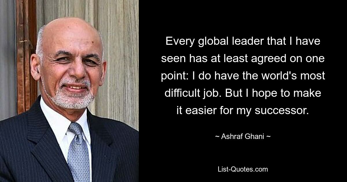 Every global leader that I have seen has at least agreed on one point: I do have the world's most difficult job. But I hope to make it easier for my successor. — © Ashraf Ghani