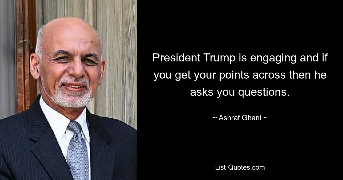 President Trump is engaging and if you get your points across then he asks you questions. — © Ashraf Ghani