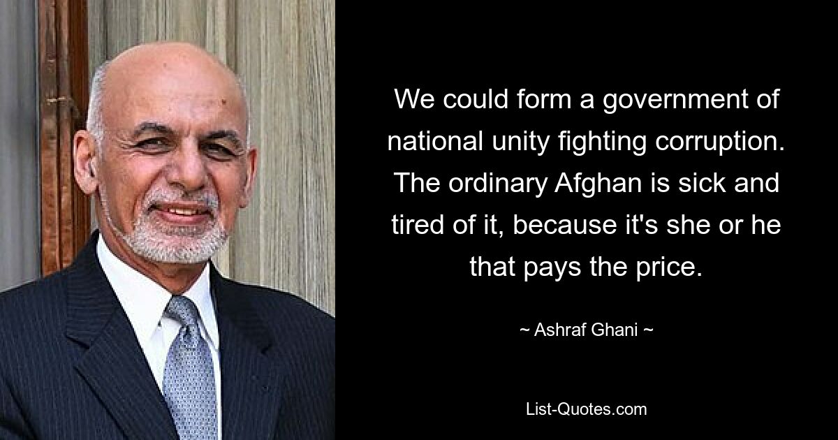 We could form a government of national unity fighting corruption. The ordinary Afghan is sick and tired of it, because it's she or he that pays the price. — © Ashraf Ghani