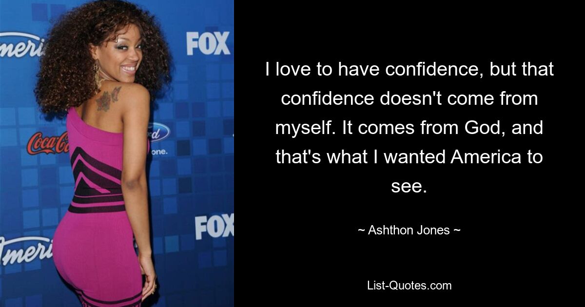 I love to have confidence, but that confidence doesn't come from myself. It comes from God, and that's what I wanted America to see. — © Ashthon Jones