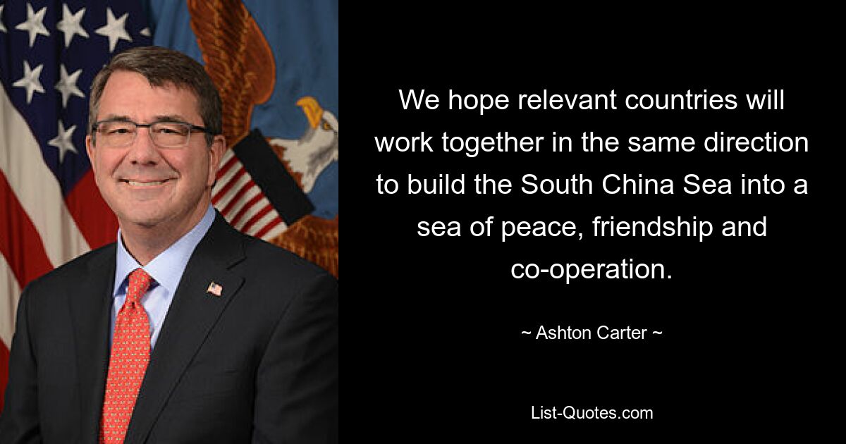 We hope relevant countries will work together in the same direction to build the South China Sea into a sea of peace, friendship and co-operation. — © Ashton Carter