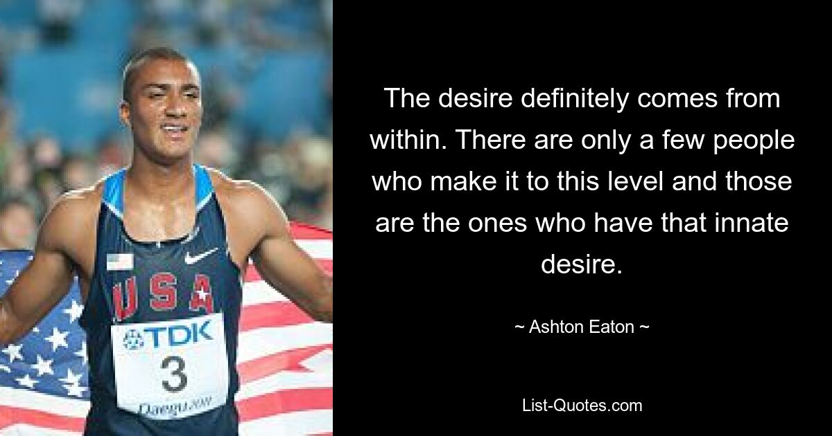 The desire definitely comes from within. There are only a few people who make it to this level and those are the ones who have that innate desire. — © Ashton Eaton