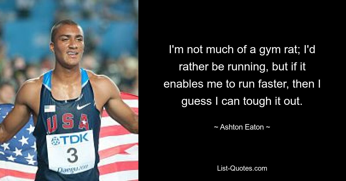 I'm not much of a gym rat; I'd rather be running, but if it enables me to run faster, then I guess I can tough it out. — © Ashton Eaton