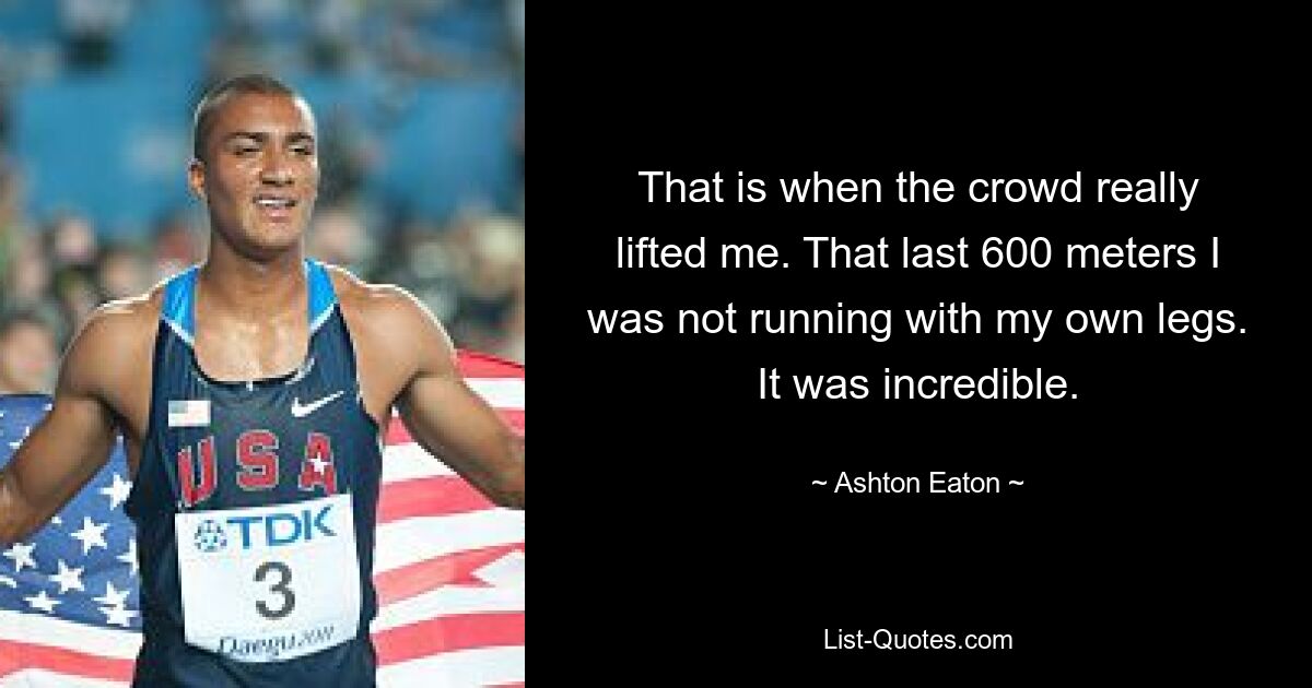 That is when the crowd really lifted me. That last 600 meters I was not running with my own legs. It was incredible. — © Ashton Eaton