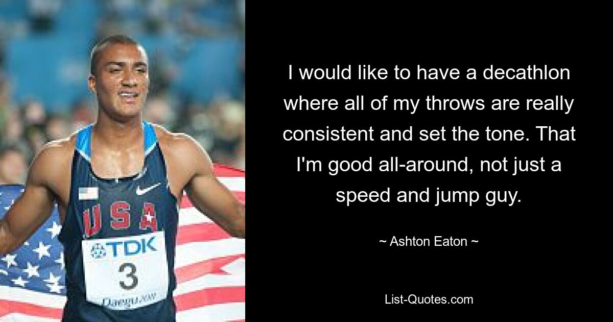 I would like to have a decathlon where all of my throws are really consistent and set the tone. That I'm good all-around, not just a speed and jump guy. — © Ashton Eaton