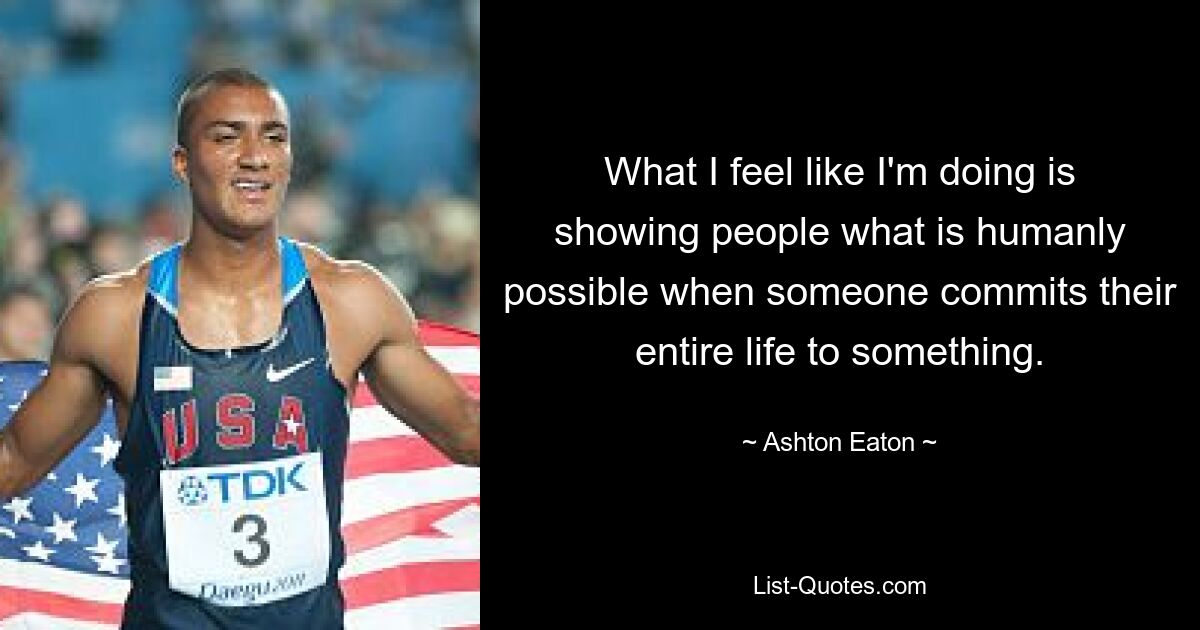 What I feel like I'm doing is showing people what is humanly possible when someone commits their entire life to something. — © Ashton Eaton