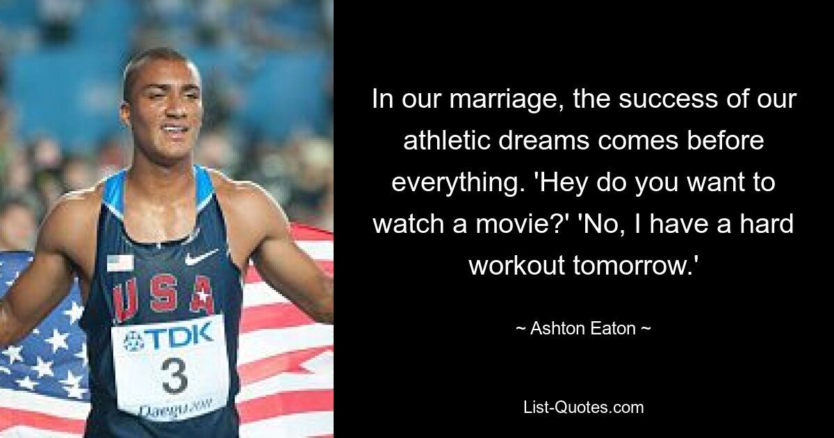 In our marriage, the success of our athletic dreams comes before everything. 'Hey do you want to watch a movie?' 'No, I have a hard workout tomorrow.' — © Ashton Eaton