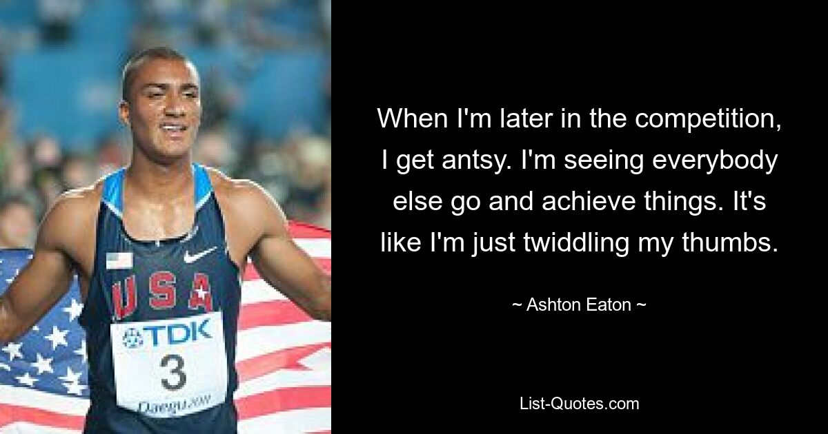 When I'm later in the competition, I get antsy. I'm seeing everybody else go and achieve things. It's like I'm just twiddling my thumbs. — © Ashton Eaton