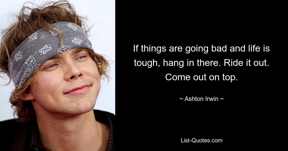 If things are going bad and life is tough, hang in there. Ride it out. Come out on top. — © Ashton Irwin