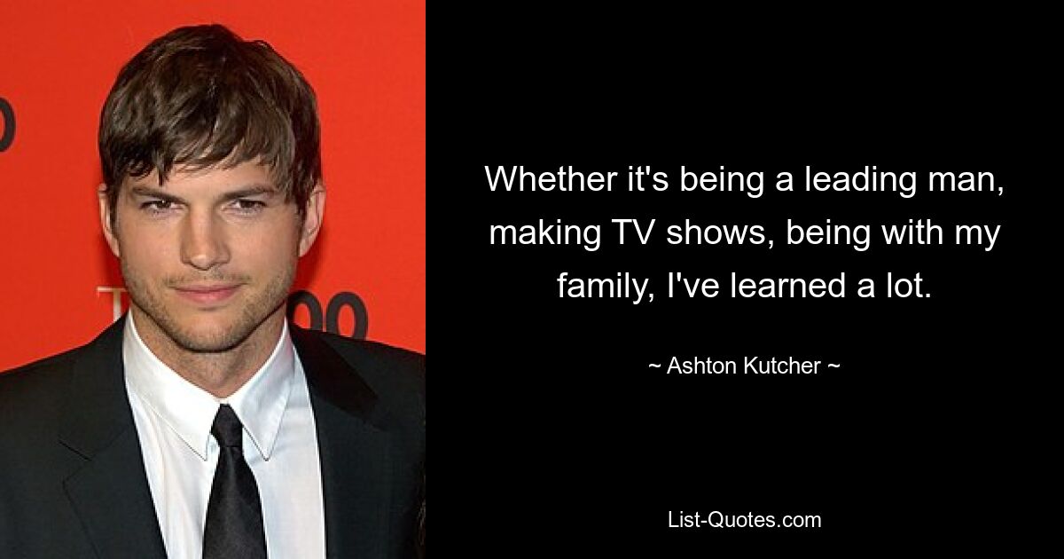 Whether it's being a leading man, making TV shows, being with my family, I've learned a lot. — © Ashton Kutcher