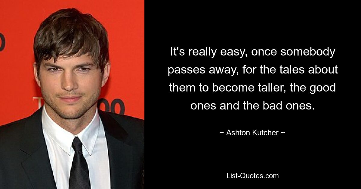 It's really easy, once somebody passes away, for the tales about them to become taller, the good ones and the bad ones. — © Ashton Kutcher