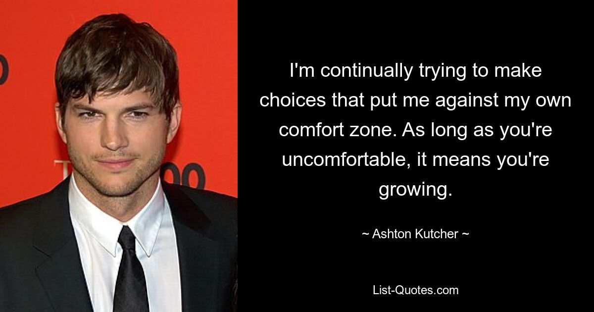 I'm continually trying to make choices that put me against my own comfort zone. As long as you're uncomfortable, it means you're growing. — © Ashton Kutcher