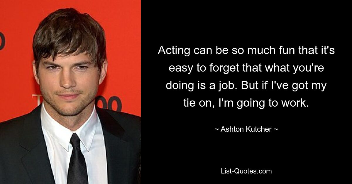 Acting can be so much fun that it's easy to forget that what you're doing is a job. But if I've got my tie on, I'm going to work. — © Ashton Kutcher