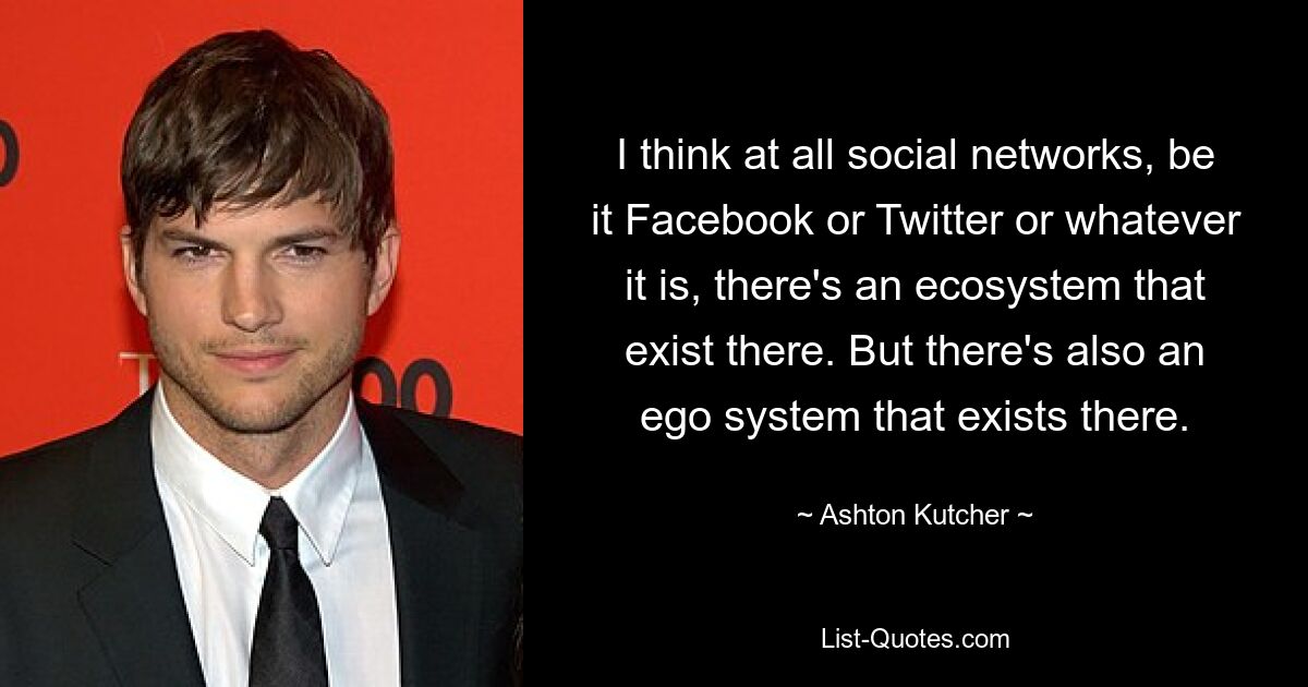 I think at all social networks, be it Facebook or Twitter or whatever it is, there's an ecosystem that exist there. But there's also an ego system that exists there. — © Ashton Kutcher