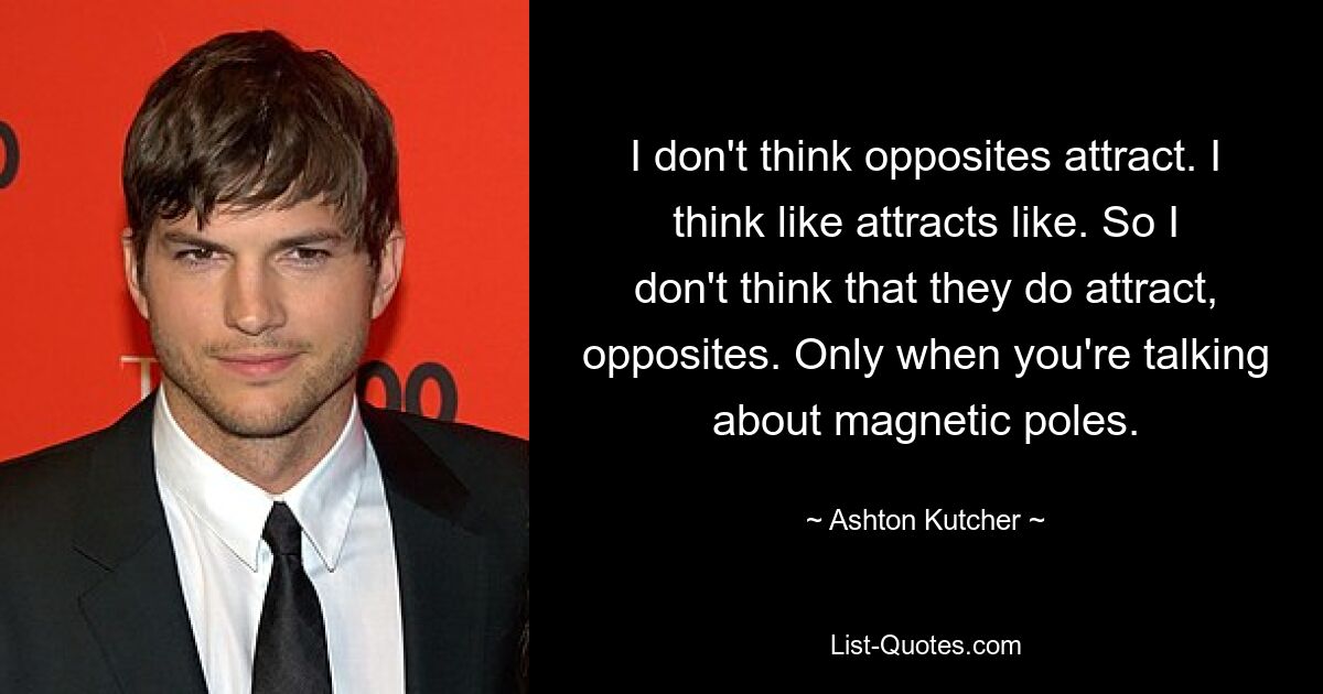 I don't think opposites attract. I think like attracts like. So I don't think that they do attract, opposites. Only when you're talking about magnetic poles. — © Ashton Kutcher