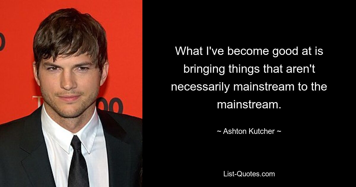 What I've become good at is bringing things that aren't necessarily mainstream to the mainstream. — © Ashton Kutcher