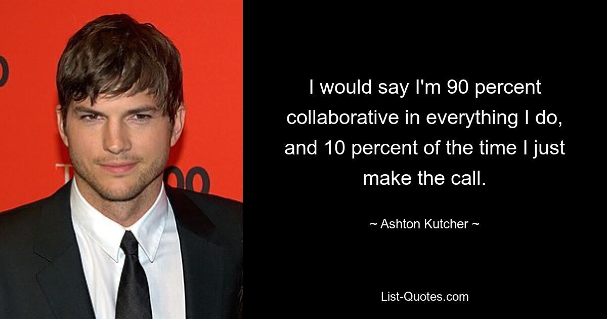 I would say I'm 90 percent collaborative in everything I do, and 10 percent of the time I just make the call. — © Ashton Kutcher